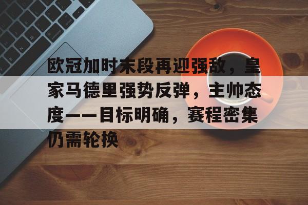 关于欧冠加时末段再迎强敌，皇家马德里强势反弹，主帅态度——目标明确，赛程密集仍需轮换的信息