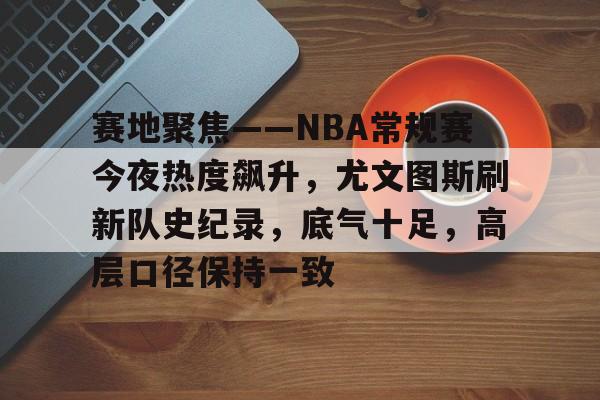 体育app下载-赛地聚焦——NBA常规赛今夜热度飙升，尤文图斯刷新队史纪录，底气十足，高层口径保持一致的简单介绍