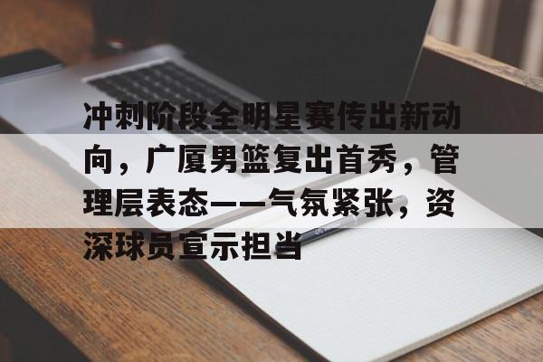 爱游戏体育app-冲刺阶段全明星赛传出新动向，广厦男篮复出首秀，管理层表态——气氛紧张，资深球员宣示担当的简单介绍
